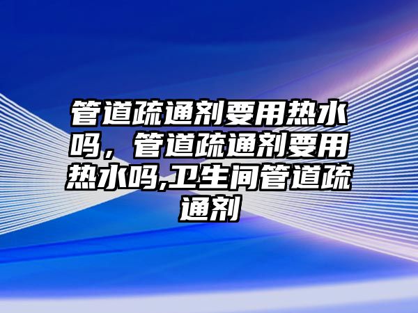 管道疏通劑要用熱水嗎，管道疏通劑要用熱水嗎,衛(wèi)生間管道疏通劑