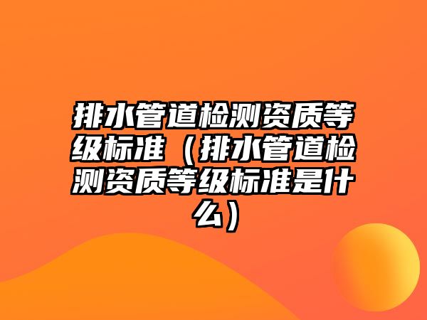 排水管道檢測資質(zhì)等級標(biāo)準(zhǔn)（排水管道檢測資質(zhì)等級標(biāo)準(zhǔn)是什么）