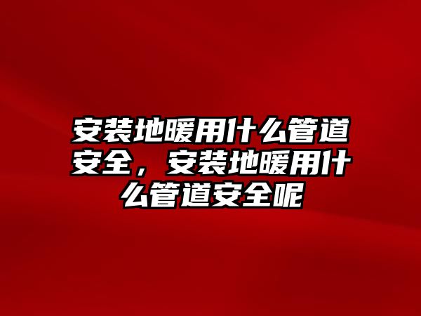 安裝地暖用什么管道安全，安裝地暖用什么管道安全呢