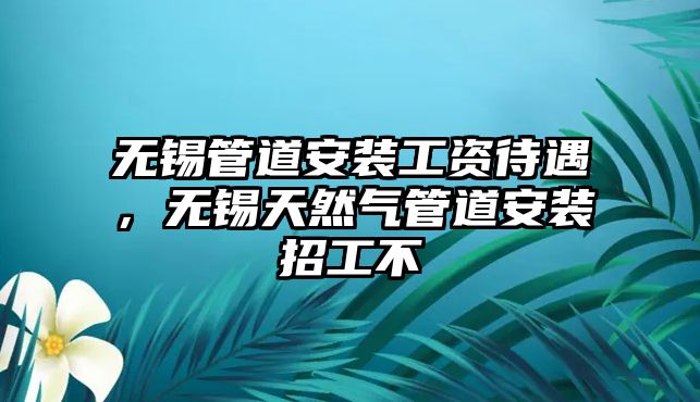 無(wú)錫管道安裝工資待遇，無(wú)錫天然氣管道安裝招工不